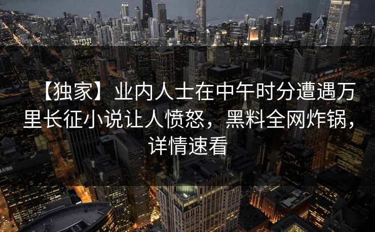 【独家】业内人士在中午时分遭遇万里长征小说让人愤怒，黑料全网炸锅，详情速看