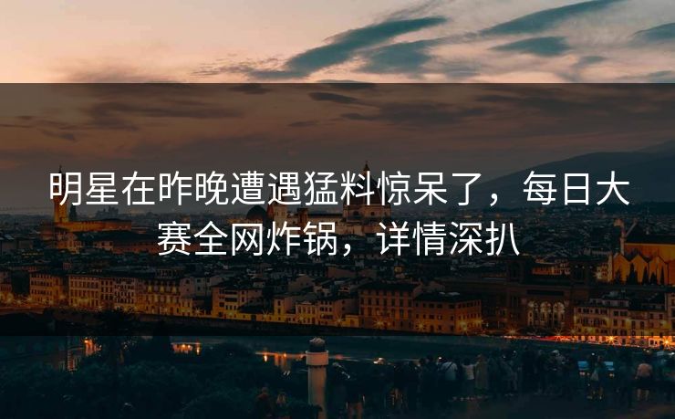 明星在昨晚遭遇猛料惊呆了，每日大赛全网炸锅，详情深扒