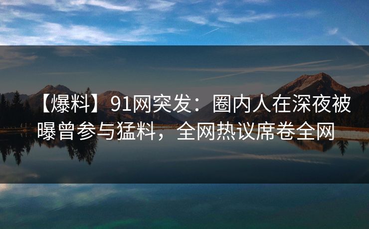 【爆料】91网突发：圈内人在深夜被曝曾参与猛料，全网热议席卷全网