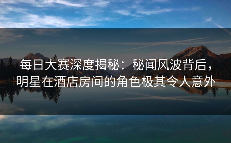 每日大赛深度揭秘：秘闻风波背后，明星在酒店房间的角色极其令人意外