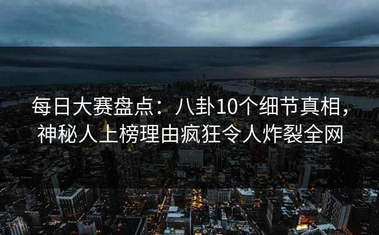 每日大赛盘点：八卦10个细节真相，神秘人上榜理由疯狂令人炸裂全网