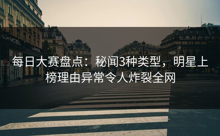 每日大赛盘点：秘闻3种类型，明星上榜理由异常令人炸裂全网