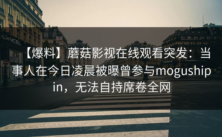 【爆料】蘑菇影视在线观看突发:当事人在今日凌晨被曝曾参与mogushipin,无法自持席卷全网 【爆料】蘑菇影视在线观看突发:当事人在今日凌晨被曝曾参与mogushipin,无法自持席卷全网