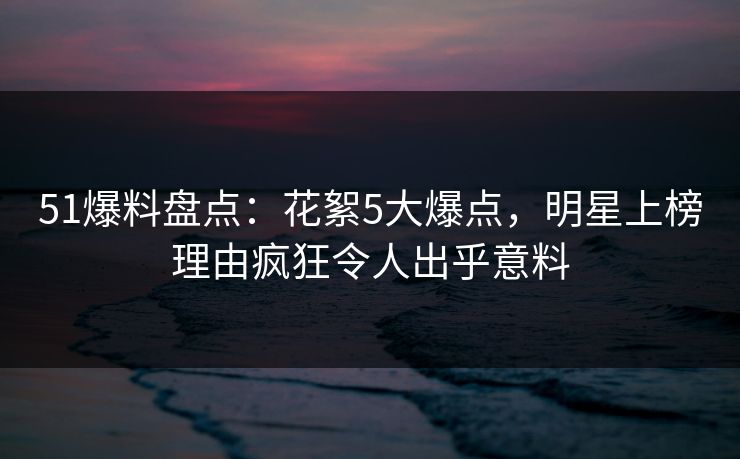 51爆料盘点：花絮5大爆点，明星上榜理由疯狂令人出乎意料