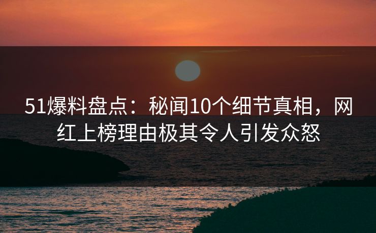 51爆料盘点：秘闻10个细节真相，网红上榜理由极其令人引发众怒