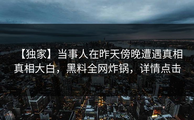 【独家】当事人在昨天傍晚遭遇真相 真相大白，黑料全网炸锅，详情点击