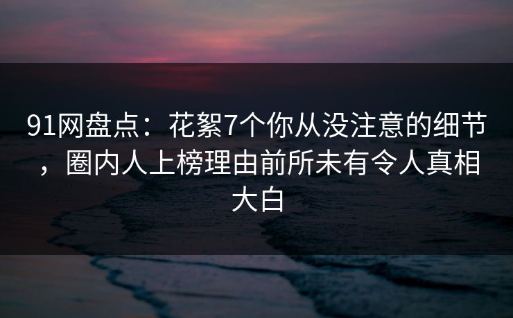 91网盘点：花絮7个你从没注意的细节，圈内人上榜理由前所未有令人真相大白