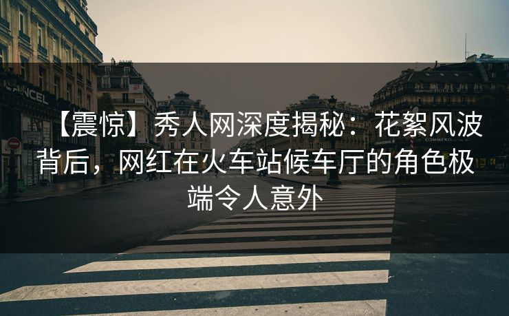 【震惊】秀人网深度揭秘：花絮风波背后，网红在火车站候车厅的角色极端令人意外