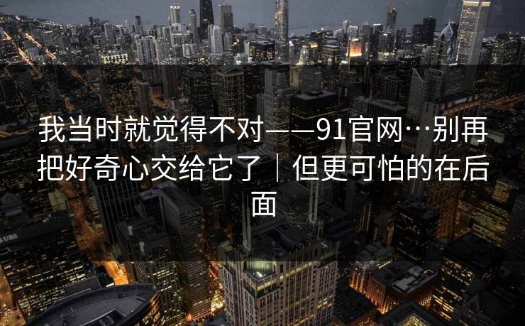 我当时就觉得不对——91官网…别再把好奇心交给它了｜但更可怕的在后面