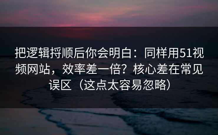 把逻辑捋顺后你会明白：同样用51视频网站，效率差一倍？核心差在常见误区（这点太容易忽略）