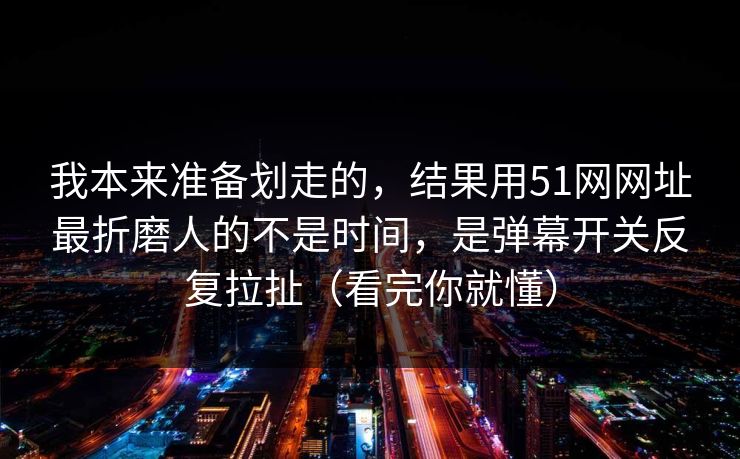 我本来准备划走的，结果用51网网址最折磨人的不是时间，是弹幕开关反复拉扯（看完你就懂）