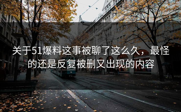 关于51爆料这事被聊了这么久，最怪的还是反复被删又出现的内容