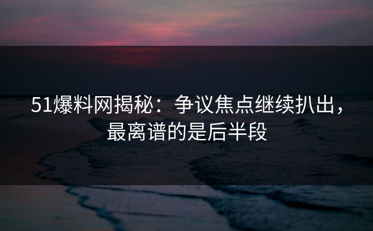 51爆料网揭秘：争议焦点继续扒出，最离谱的是后半段