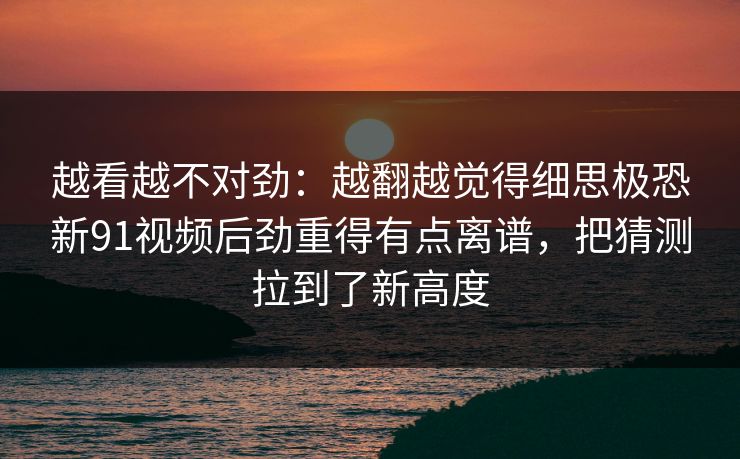 越看越不对劲：越翻越觉得细思极恐新91视频后劲重得有点离谱，把猜测拉到了新高度