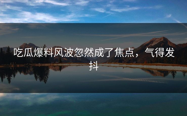 吃瓜爆料风波忽然成了焦点,气得发抖 吃瓜爆料风波忽然成了焦点,气得发抖